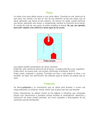 Polea
La polea sirve para elevar pesos a una cierta altura. Consiste en una rueda por la
que pasa una cuerda a la que en uno de sus extremos se fija una carga, que se
eleva aplicando una fuerza al otro extremo. Su función es doble, puede disminuir
una fuerza, aplicando una menor, o simplemente cambiar la dirección de la fuerza.
Si consta de más de una rueda, la polea amplifica la fuerza. Se usa, por ejemplo,
para subir objetos a los edificios o sacar agua de los pozos.
Polea simple
Las poleas pueden presentarse de varias maneras:
Polea fija: solo cambia la dirección de la fuerza. La polea está fija a una superficie.
Polea móvil: se mueve junto con el peso, disminuye el esfuerzo al 50%.
Polea pasto, polipasto o aparejo: Formado por tres o más poleas en línea o en
paralelo, se logra una disminución del esfuerzo igual al número de poleas que se
usan.
Polipasto
Se llama polipasto a un mecanismo que se utiliza para levantar o mover una
carga aplicando un esfuerzo mucho menor que el peso que hay que levantar.
Estos mecanismos se utilizan mucho en los talleres o industrias que manipulan
piezas muy voluminosas y pesadas porque facilitan la manipulación, elevación y
colocación de estas piezas pesadas, así como cargarlas y descargarlas de los
camiones que las transportan.
 