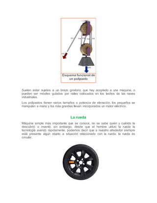 Esquema funcional de
un polipasto
Suelen estar sujetos a un brazo giratorio que hay acoplado a una máquina, o
pueden ser móviles guiados por raíles colocados en los techos de las naves
industriales.
Los polipastos tienen varios tamaños o potencia de elevación, los pequeños se
manipulan a mano y los más grandes llevan incorporados un motor eléctrico.
La rueda
Máquina simple más importante que se conoce, no se sabe quién y cuándo la
descubrió o inventó; sin embargo, desde que el hombre utilizó la rueda la
tecnología avanzó rápidamente, podemos decir que a nuestro alrededor siempre
está presente algún objeto a situación relacionado con la rueda, la rueda es
circular.
 