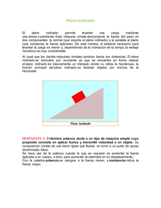 Plano inclinado
El plano inclinado permite levantar una carga mediante
una rampa o pendiente. Esta máquina simple descompone la fuerza del peso en
dos componentes: la normal (que soporta el plano inclinado) y la paralela al plano
(que compensa la fuerza aplicada). De esta manera, el esfuerzo necesario para
levantar la carga es menor y, dependiendo de la inclinación de la rampa, la ventaja
mecánica es muy considerable.
Al igual que las demás máquinas simples cambian fuerza por distancias. El plano
inclinado se descubre por accidente ya que se encuentra en forma natural,
el plano inclinado es básicamente un triángulo donde su utiliza la hipotenusa, la
función principal del plano inclinado es levantar objetos por encima de la
Horizontal.
Plano inclinado
RESPUESTA 5: El término palanca alude a un tipo de máquina simple cuyo
propósito consiste en aplicar fuerza y transmitir velocidad a un objeto. Su
composición consta de una barra rígida que fluctúa en torno a un punto de apoyo
denominado fulcro.
Se hace uso de la palanca cuando lo que se requiere es aumentar la fuerza
aplicada a un cuerpo, o bien, para aumentar la celeridad en su desplazamiento.
Con la palabra potencia se designa a la fuerza menor, y resistencia indica la
fuerza mayor.
 