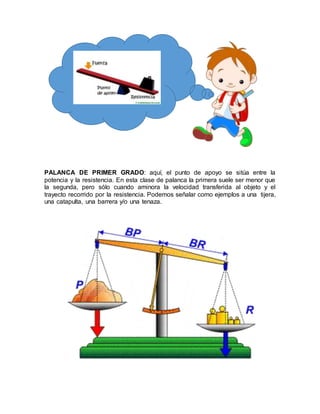 PALANCA DE PRIMER GRADO: aquí, el punto de apoyo se sitúa entre la
potencia y la resistencia. En esta clase de palanca la primera suele ser menor que
la segunda, pero sólo cuando aminora la velocidad transferida al objeto y el
trayecto recorrido por la resistencia. Podemos señalar como ejemplos a una tijera,
una catapulta, una barrera y/o una tenaza.
 