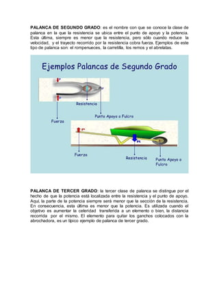 PALANCA DE SEGUNDO GRADO: es el nombre con que se conoce la clase de
palanca en la que la resistencia se ubica entre el punto de apoyo y la potencia.
Esta última, siempre es menor que la resistencia, pero sólo cuando reduce la
velocidad, y el trayecto recorrido por la resistencia cobra fuerza. Ejemplos de este
tipo de palanca son: el rompenueces, la carretilla, los remos y el abrelatas.
PALANCA DE TERCER GRADO: la tercer clase de palanca se distingue por el
hecho de que la potencia está localizada entre la resistencia y el punto de apoyo.
Aquí, la parte de la potencia siempre será menor que la sección de la resistencia.
En consecuencia, esta última es menor que la potencia. Es utilizada cuando el
objetivo es aumentar la celeridad transferida a un elemento o bien, la distancia
recorrida por el mismo. El elemento para quitar los ganchos colocados con la
abrochadora, es un típico ejemplo de palanca de tercer grado.
 
