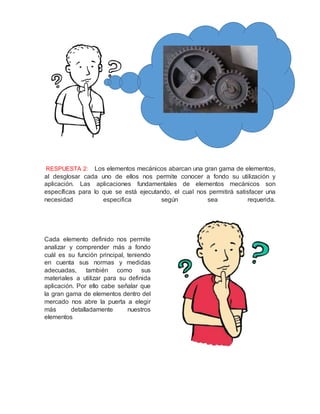 RESPUESTA 2: Los elementos mecánicos abarcan una gran gama de elementos,
al desglosar cada uno de ellos nos permite conocer a fondo su utilización y
aplicación. Las aplicaciones fundamentales de elementos mecánicos son
específicas para lo que se está ejecutando, el cual nos permitirá satisfacer una
necesidad especifica según sea requerida.
Cada elemento definido nos permite
analizar y comprender más a fondo
cuál es su función principal, teniendo
en cuenta sus normas y medidas
adecuadas, también como sus
materiales a utilizar para su definida
aplicación. Por ello cabe señalar que
la gran gama de elementos dentro del
mercado nos abre la puerta a elegir
más detalladamente nuestros
elementos
 
