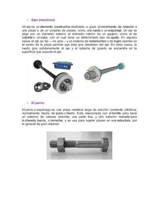  Ejes (mecánica)
Un eje es un elemento constructivo destinado a guiar el movimiento de rotación a
una pieza o de un conjunto de piezas, como una rueda o un engranaje. Un eje se
aloja por un diámetro exterior al diámetro interior de un agujero, como el de
cojinete o un cubo, con el cual tiene un determinado tipo de ajuste. En algunos
casos el eje es fijo —no gira— y un sistema de rodamientos o de bujes insertas en
el centro de la pieza permite que ésta gire alrededor del eje. En otros casos, la
rueda gira solidariamente al eje y el sistema de guiado se encuentra en la
superficie que soporta el eje.
 El perno
El perno o espárrago es una pieza metálica larga de sección constante cilíndrica,
normalmente hecha de acero o hierro. Está relacionada con el tornillo pero tiene
un extremo de cabeza redonda, una parte lisa, y otro extremo roscado para
la chaveta, tuerca, o remache, y se usa para sujetar piezas en una estructura, por
lo general de gran volumen
 