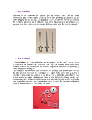  Los remaches
Remache es un elemento de fijación que se emplea para unir de forma
permanente dos o más piezas. Consiste en un tubo cilíndrico (el vástago) que en
su fin dispone de una cabeza. Las cabezas tienen un diámetro mayor que el resto
del remache, para que así al introducir éste en un agujero pueda ser encajado. El
uso que se le da es para unir dos piezas distintas, sean o no del mismo material.
 Las arandelas
Una arandela es un disco delgado con un agujero, por lo común en el centro.
Normalmente se utilizan para soportar una carga de apriete. Entre otros usos
pueden estar el de espaciador, de resorte, dispositivo indicador de precarga y
como dispositivo de seguro.
Las arandelas normalmente son de metal o de plástico. Los tornillos con cabezas
de alta calidad requieren de arandelas de algún metal duro para prevenir la
pérdida de pre-carga una vez que el par de apriete es aplicado. Los sellos de hule
o fibra usados en tapas y juntas para evitar la fuga de líquidos (agua, aceite, etc.)
en ocasiones son de la misma forma que una arandela pero su función es distinta.
Las arandelas también son importantes para prevenir la corrosión galvánica,
específicamente aislando los tornillos de metal
 