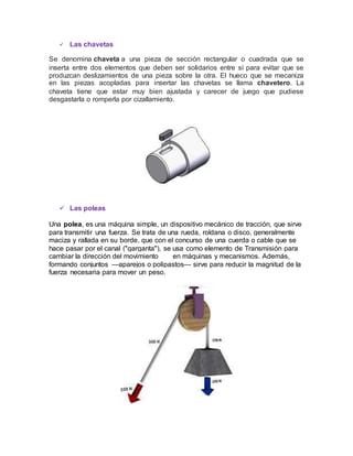 Las chavetas
Se denomina chaveta a una pieza de sección rectangular o cuadrada que se
inserta entre dos elementos que deben ser solidarios entre sí para evitar que se
produzcan deslizamientos de una pieza sobre la otra. El hueco que se mecaniza
en las piezas acopladas para insertar las chavetas se llama chavetero. La
chaveta tiene que estar muy bien ajustada y carecer de juego que pudiese
desgastarla o romperla por cizallamiento.
 Las poleas
Una polea, es una máquina simple, un dispositivo mecánico de tracción, que sirve
para transmitir una fuerza. Se trata de una rueda, roldana o disco, generalmente
maciza y rallada en su borde, que con el concurso de una cuerda o cable que se
hace pasar por el canal ("garganta"), se usa como elemento de Transmisión para
cambiar la dirección del movimiento en máquinas y mecanismos. Además,
formando conjuntos —aparejos o polipastos— sirve para reducir la magnitud de la
fuerza necesaria para mover un peso.
 