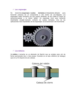  Los engranajes
Se denomina engranaje o ruedas dentadas al mecanismo utilizado para
transmitir potencia de un componente a otro dentro de una máquina. Los
engranajes están formados por dos ruedas dentadas, de las cuales la mayor se
denomina corona' y la menor 'piñón'. Un engranaje sirve para transmitir
movimiento circular mediante contacto de ruedas dentadas. Una de las
aplicaciones más importantes de los engranajes es la transmisión del movimiento
 Los roblones
Un roblón o remache es un elemento de fijación que se emplea para unir de
forma permanente dos o más piezas. Consiste en un tubo cilíndrico (el vástago)
que en su fin dispone de una cabeza.
 