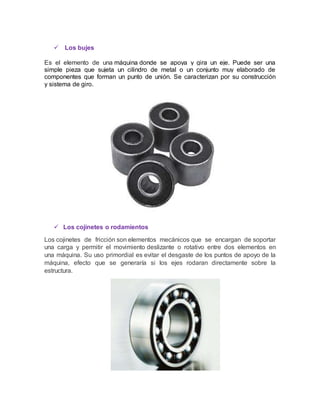  Los bujes
Es el elemento de una máquina donde se apoya y gira un eje. Puede ser una
simple pieza que sujeta un cilindro de metal o un conjunto muy elaborado de
componentes que forman un punto de unión. Se caracterizan por su construcción
y sistema de giro.
 Los cojinetes o rodamientos
Los cojinetes de fricción son elementos mecánicos que se encargan de soportar
una carga y permitir el movimiento deslizante o rotativo entre dos elementos en
una máquina. Su uso primordial es evitar el desgaste de los puntos de apoyo de la
máquina, efecto que se generaría si los ejes rodaran directamente sobre la
estructura.
 