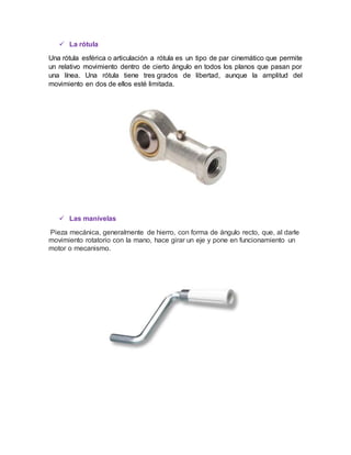  La rótula
Una rótula esférica o articulación a rótula es un tipo de par cinemático que permite
un relativo movimiento dentro de cierto ángulo en todos los planos que pasan por
una línea. Una rótula tiene tres grados de libertad, aunque la amplitud del
movimiento en dos de ellos esté limitada.
 Las manivelas
Pieza mecánica, generalmente de hierro, con forma de ángulo recto, que, al darle
movimiento rotatorio con la mano, hace girar un eje y pone en funcionamiento un
motor o mecanismo.
 