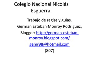 Colegio Nacional Nicolás
       Esguerra.
      Trabajo de reglas y guias.
 German Esteban Monroy Rodríguez.
  Blogger: http://german-esteban-
       monroy.blogspot.com/
       gemr98@hotmail.com
                (807)
 