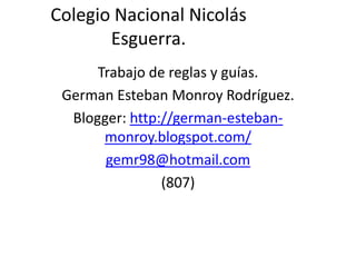 Colegio Nacional Nicolás
       Esguerra.
      Trabajo de reglas y guías.
 German Esteban Monroy Rodríguez.
  Blogger: http://german-esteban-
       monroy.blogspot.com/
       gemr98@hotmail.com
                (807)
 