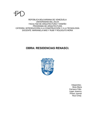 REPÚBLICA BOLIVARIANA DE VENEZUELA
UNIVERSIDAD DEL ZULIA
FACULTAD DE ARQUITECTURA Y DISEÑO
PROGRAMA DE ARQUITECTURA
CÁTEDRA: INTRODUCCIÓN A LA CONSTRUCCIÓN Y A LA TECNOLOGÍA
DOCENTE: MARIANELA MAS Y RUBI Y ROLDOLFO MORA
OBRA: RESIDENCIAS RENASCI.
Integrantes:.
Boss Maria
Carrasco Félix
Leger Josenny
Pinero Josmar
Ruiz Cindy
 