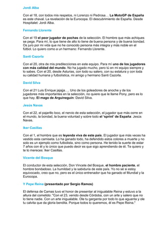 Jordi Alba

Con el 18, con todos mis respetos, ni Lorenzo ni Pedrosa… La MotoGP de España
es este chaval. La revelación de la Eurocopa. El descubrimiento de España. Desde
Hospitalet: Jordi Alba.

Fernando Llorente

Con el 19 el peor jugador de pochas de la selección. El hombre que más achiques
se pega. Para mí, lo que tiene de alto lo tiene de buena persona y de buena bondad.
Os juro por mi vida que no he conocido persona más integra y más noble en el
fútbol. Lo quiero como a un hermano: Fernando Llorente.

Santi Cazorla

Con el 20, otra de mis predilecciones en este equipo. Para mí uno de los jugadores
con más calidad del mundo. No ha jugado mucho, pero tú en mi equipo siempre y
lo sabes. Con el 20, desde Asturias, con todo su salero, con su estatura y con toda
su calidad humana y futbolística, mi amigo y hermano Santi Cazorla.

David Silva

Con el 21 Luis Enrique jajajja…. Uno de los goleadores de anoche y de los
jugadores más importantes en la selección, no quiere que le llame Pony, pero es lo
que hay. El mago de Arguineguín: David Silva.

Jesús Navas

Con el 22, el pajarillo loco, el nervio de esta selección, el jugador que más corre en
el mundo, la bondad, la buena voluntad y sobre todo el ‘sprint’ de España: Jesús
Navas.

Iker Casillas

Con el 1, el hombre que es leyenda viva de este país. El jugador que más veces ha
vestido esta camiseta. Lo ha ganado todo, ha defendido estos colores a muerte y no
solo es un ejemplo como futbolista, sino como persona. He tenido la suerte de estar
7 años con él y lo único que puedo decir es que sigo aprendiendo de él. Te quiero y
te lo mereces: Iker Casillas.

Vicente del Bosque

El conductor de esta selección, Don Vincete del Bosque, el hombre paciente, el
hombre bondadoso. La humildad y la sabiduría de este país. Yo no sé si estoy
equivocado, creo que no, pero es el único entrenador que ha ganado el Mundial y la
Eurocopa.

Y Pepe Reina (presentado por Sergio Ramos)

El defensa de Camas tuvo el honor de presentar al inigualable Reina y estuvo a la
altura del cometido: "Con el 23, venido desde Córdoba, con un arte y salero que no
lo tiene nadie. Con un arte inigualable. Ole tu garganta por todo lo que aguanta y ole
tu calvita que da gloria bendita. Porque todos lo queremos, él es Pepe Reina."
 