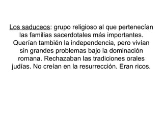 Los saduceos: grupo religioso al que pertenecían
las familias sacerdotales más importantes.
Querían también la independencia, pero vivían
sin grandes problemas bajo la dominación
romana. Rechazaban las tradiciones orales
judías. No creían en la resurrección. Eran ricos.
 
