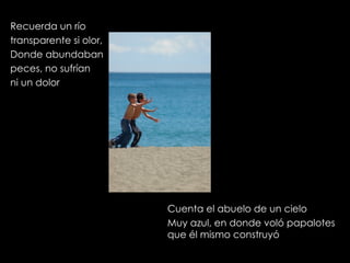Recuerda un río transparente si olor, Donde abundaban peces, no sufrían ni un dolor Cuenta el abuelo de un cielo Muy azul, en donde voló papalotes que él mismo construyó 