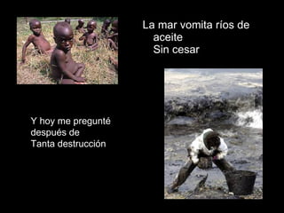 La mar vomita ríos de aceite  Sin cesar  Y hoy me pregunté después de Tanta destrucción 