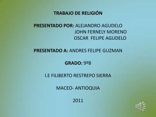 TRABAJO DE RELIGIÓNPRESENTADO POR: ALEJANDRO AGUDELO                                       JOHN FERNELY MORENO                                      OSCAR  FELIPE AGUDELOPRESENTADO A: ANDRES FELIPE GUZMANGRADO: 9ºBI.E FILIBERTO RESTREPO SIERRAMACEO- ANTIOQUIA2011 