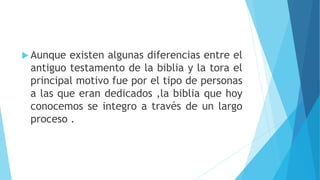  Aunque existen algunas diferencias entre el
antiguo testamento de la biblia y la tora el
principal motivo fue por el tipo de personas
a las que eran dedicados ,la biblia que hoy
conocemos se integro a través de un largo
proceso .
 