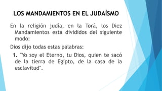 LOS MANDAMIENTOS EN EL JUDAÍSMO
En la religión judía, en la Torá, los Diez
Mandamientos está divididos del siguiente
modo:
Dios dijo todas estas palabras:
1. "Yo soy el Eterno, tu Dios, quien te sacó
de la tierra de Egipto, de la casa de la
esclavitud".
 