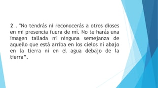2 . "No tendrás ni reconocerás a otros dioses
en mi presencia fuera de mí. No te harás una
imagen tallada ni ninguna semejanza de
aquello que está arriba en los cielos ni abajo
en la tierra ni en el agua debajo de la
tierra”.
 