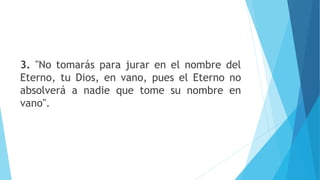 3. "No tomarás para jurar en el nombre del
Eterno, tu Dios, en vano, pues el Eterno no
absolverá a nadie que tome su nombre en
vano".
 