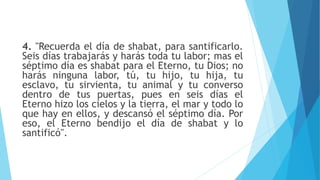 4. "Recuerda el día de shabat, para santificarlo.
Seis días trabajarás y harás toda tu labor; mas el
séptimo día es shabat para el Eterno, tu Dios; no
harás ninguna labor, tú, tu hijo, tu hija, tu
esclavo, tu sirvienta, tu animal y tu converso
dentro de tus puertas, pues en seis días el
Eterno hizo los cielos y la tierra, el mar y todo lo
que hay en ellos, y descansó el séptimo día. Por
eso, el Eterno bendijo el día de shabat y lo
santificó".
 