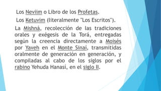 Los Neviim o Libro de los Profetas.
Los Ketuvim (literalmente "Los Escritos").
La Mishná, recolección de las tradiciones
orales y exégesis de la Torá, entregadas
según la creencia directamente a Moisés
por Yaveh en el Monte Sinaí, transmitidas
oralmente de generación en generación, y
compiladas al cabo de los siglos por el
rabino Yehuda Hanasí, en el siglo II.
 
