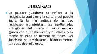 JUDAÍSMO
 La palabra judaísmo se refiere a la
religión, la tradición y la cultura del pueblo
judío. Es la más antigua de las tres
religiones monoteístas, las así-llamadas
«religiones del Libro» o «abrahámicas»
(junto con el cristianismo y el islam), y la
menor de ellas en número de fieles. Del
judaísmo se desglosaron, históricamente,
las otras dos religiones.
 