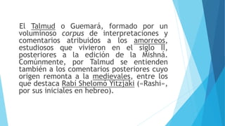 El Talmud o Guemará, formado por un
voluminoso corpus de interpretaciones y
comentarios atribuidos a los amorreos,
estudiosos que vivieron en el siglo II,
posteriores a la edición de la Mishná.
Comúnmente, por Talmud se entienden
también a los comentarios posteriores cuyo
origen remonta a la medievales, entre los
que destaca Rabí Shelomó Yitzjaki («Rashi»,
por sus iniciales en hebreo).
 