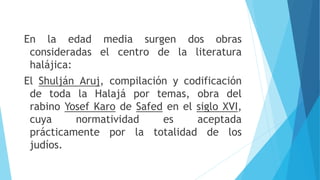 En la edad media surgen dos obras
consideradas el centro de la literatura
halájica:
El Shulján Aruj, compilación y codificación
de toda la Halajá por temas, obra del
rabino Yosef Karo de Safed en el siglo XVI,
cuya normatividad es aceptada
prácticamente por la totalidad de los
judíos.
 