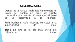 CELEBRACIONES
Pesaj: es la Pascua judía que conmemora el
Éxodo del pueblo de Israel de Egipto
conducidos por Moisés. Conmemora el paso
de la esclavitud a la libertad.
Rosh Hashana: (Año Nuevo), se celebra la
superioridad de Dios.
Tisha Be Av: Es el día más triste del
calendario judío.
 