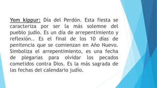 Yom kippur: Día del Perdón. Esta fiesta se
caracteriza por ser la más solemne del
pueblo judío. Es un día de arrepentimiento y
reflexión.. Es el final de los 10 días de
penitencia que se comienzan en Año Nuevo.
Simboliza el arrepentimiento, es una fecha
de plegarias para olvidar los pecados
cometidos contra Dios. Es la más sagrada de
las fechas del calendario judío.
 