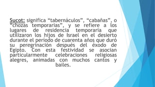 Sucot: significa “tabernáculos”, “cabañas”, o
“chozas temporarias”, y se refiere a los
lugares de residencia temporaria que
utilizaron los hijos de Israel en el desierto
durante el período de cuarenta años que duró
su peregrinación después del éxodo de
Egipto. Con esta festividad se asocian
particularmente celebraciones religiosas
alegres, animadas con muchos cantos y
bailes.
 