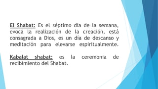 El Shabat: Es el séptimo día de la semana,
evoca la realización de la creación, está
consagrada a Dios, es un día de descanso y
meditación para elevarse espiritualmente.
Kabalat shabat: es la ceremonia de
recibimiento del Shabat.
 