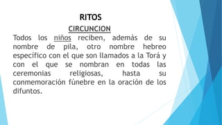 RITOS
CIRCUNCION
Todos los niños reciben, además de su
nombre de pila, otro nombre hebreo
específico con el que son llamados a la Torá y
con el que se nombran en todas las
ceremonias religiosas, hasta su
conmemoración fúnebre en la oración de los
difuntos.
 