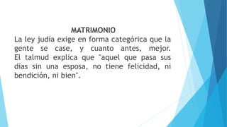 MATRIMONIO
La ley judía exige en forma categórica que la
gente se case, y cuanto antes, mejor.
El talmud explica que "aquel que pasa sus
días sin una esposa, no tiene felicidad, ni
bendición, ni bien".
 