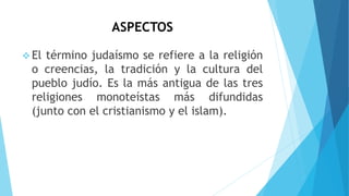 ASPECTOS
 El término judaísmo se refiere a la religión
o creencias, la tradición y la cultura del
pueblo judío. Es la más antigua de las tres
religiones monoteístas más difundidas
(junto con el cristianismo y el islam).
 