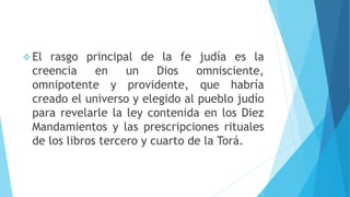  El rasgo principal de la fe judía es la
creencia en un Dios omnisciente,
omnipotente y providente, que habría
creado el universo y elegido al pueblo judío
para revelarle la ley contenida en los Diez
Mandamientos y las prescripciones rituales
de los libros tercero y cuarto de la Torá.
 