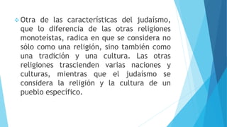  Otra de las características del judaísmo,
que lo diferencia de las otras religiones
monoteístas, radica en que se considera no
sólo como una religión, sino también como
una tradición y una cultura. Las otras
religiones trascienden varias naciones y
culturas, mientras que el judaísmo se
considera la religión y la cultura de un
pueblo específico.
 
