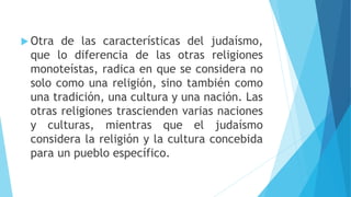  Otra de las características del judaísmo,
que lo diferencia de las otras religiones
monoteístas, radica en que se considera no
solo como una religión, sino también como
una tradición, una cultura y una nación. Las
otras religiones trascienden varias naciones
y culturas, mientras que el judaísmo
considera la religión y la cultura concebida
para un pueblo específico.
 