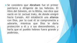  Se considera que Abraham fue el primer
patriarca o dirigente de los hebreos. El
libro del Génesis, en la Biblia, nos dice que
nació en Ur (actual Irak), de donde emigró
hacia Canaán. Allí estableció una alianza
con Dios, por la cual él se comprometía a
adorarle, mientras que Dios le daría
protección a él y a sus descendientes, y
haría que el pueblo hebreo fuera grande y
poderoso.
 