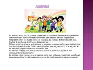 La amistad es un vínculo que nos proporciona la posibilidad de compartir experiencias,
conocimientos e incluso medios económicos. Los lazos de amistad se potencian
recíprocamente y no puede existir por separado. La realidad de la amistad es dual.
Implica la existencia de al menos dos personas.
El buen amigo no anula al otro sino que lo potencia, es su compañero y un facilitador de
sus muchas posibilidades. Sufre cuando tú sufres y se alegra cuando tú te alegras. No
es envidioso, ni prepotente ni se aprovecha de ti
La amistad se basa en la mutua confianza, donde el objetivo es ayudar al otro
consecuentemente así mismo.
La amistad no se impone, ni se programa, como todo en la vida requiere de un esfuerzo
para conseguirlo y lo más importante es poner los medios para lograrlo y mantenerlo.
 
