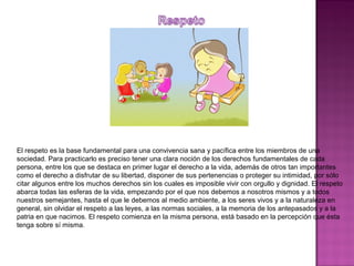 El respeto es la base fundamental para una convivencia sana y pacífica entre los miembros de una
sociedad. Para practicarlo es preciso tener una clara noción de los derechos fundamentales de cada
persona, entre los que se destaca en primer lugar el derecho a la vida, además de otros tan importantes
como el derecho a disfrutar de su libertad, disponer de sus pertenencias o proteger su intimidad, por sólo
citar algunos entre los muchos derechos sin los cuales es imposible vivir con orgullo y dignidad. El respeto
abarca todas las esferas de la vida, empezando por el que nos debemos a nosotros mismos y a todos
nuestros semejantes, hasta el que le debemos al medio ambiente, a los seres vivos y a la naturaleza en
general, sin olvidar el respeto a las leyes, a las normas sociales, a la memoria de los antepasados y a la
patria en que nacimos. El respeto comienza en la misma persona, está basado en la percepción que ésta
tenga sobre sí misma.
 
