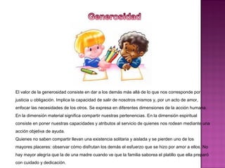 El valor de la generosidad consiste en dar a los demás más allá de lo que nos corresponde por
justicia u obligación. Implica la capacidad de salir de nosotros mismos y, por un acto de amor,
enfocar las necesidades de los otros. Se expresa en diferentes dimensiones de la acción humana.
En la dimensión material significa compartir nuestras pertenencias. En la dimensión espiritual
consiste en poner nuestras capacidades y atributos al servicio de quienes nos rodean mediante una
acción objetiva de ayuda.
Quienes no saben compartir llevan una existencia solitaria y aislada y se pierden uno de los
mayores placeres: observar cómo disfrutan los demás el esfuerzo que se hizo por amor a ellos. No
hay mayor alegría que la de una madre cuando ve que la familia saborea el platillo que ella preparó
con cuidado y dedicación.
 