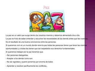 La paz es un valor que surge dentro de nosotros mismos y debemos alimentarlo día a día.
La paz es fruto de saber entender y escuchar las necesidades de los demás antes que las nuestras.
Es el resultado de una buena convivencia entre las personas.
Si queremos vivir en un mundo donde reine la paz todas las personas tienen que tener las mismas
oportunidades y a todas les tienen que ser respetados sus derechos fundamentales.
Si queremos trabajar por la paz tenemos que:
- Ser personas dialogantes.
- Aceptar a los demás como son.
- No ser egoístas y querer ponernos por encima de todos.
- Aprender a resolver pacíficamente los conflictos.
 