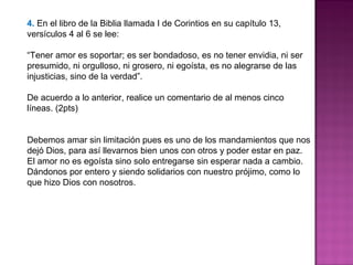 4. En el libro de la Biblia llamada I de Corintios en su capítulo 13,
versículos 4 al 6 se lee:
“Tener amor es soportar; es ser bondadoso, es no tener envidia, ni ser
presumido, ni orgulloso, ni grosero, ni egoísta, es no alegrarse de las
injusticias, sino de la verdad”.
De acuerdo a lo anterior, realice un comentario de al menos cinco
líneas. (2pts)
Debemos amar sin limitación pues es uno de los mandamientos que nos
dejó Dios, para así llevarnos bien unos con otros y poder estar en paz.
El amor no es egoísta sino solo entregarse sin esperar nada a cambio.
Dándonos por entero y siendo solidarios con nuestro prójimo, como lo
que hizo Dios con nosotros.
 