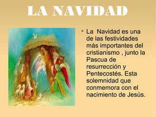 LA NAVIDAD 
 La Navidad es una 
de las festividades 
más importantes del 
cristianismo , junto la 
Pascua de 
resurrección y 
Pentecostés. Esta 
solemnidad que 
conmemora con el 
nacimiento de Jesús. 
 