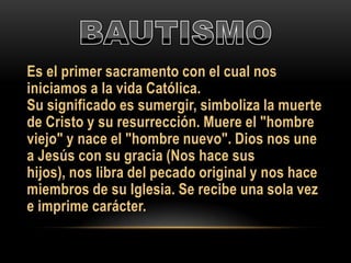 Es el primer sacramento con el cual nos
iniciamos a la vida Católica.
Su significado es sumergir, simboliza la muerte
de Cristo y su resurrección. Muere el "hombre
viejo" y nace el "hombre nuevo". Dios nos une
a Jesús con su gracia (Nos hace sus
hijos), nos libra del pecado original y nos hace
miembros de su Iglesia. Se recibe una sola vez
e imprime carácter.

 