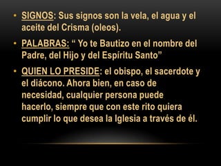 • SIGNOS: Sus signos son la vela, el agua y el
aceite del Crisma (oleos).

• PALABRAS: “ Yo te Bautizo en el nombre del
Padre, del Hijo y del Espíritu Santo”
• QUIEN LO PRESIDE: el obispo, el sacerdote y
el diácono. Ahora bien, en caso de
necesidad, cualquier persona puede
hacerlo, siempre que con este rito quiera
cumplir lo que desea la Iglesia a través de él.

 