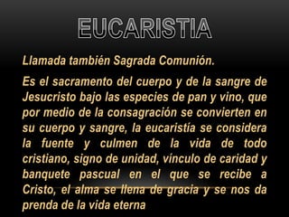 Llamada también Sagrada Comunión.

Es el sacramento del cuerpo y de la sangre de
Jesucristo bajo las especies de pan y vino, que
por medio de la consagración se convierten en
su cuerpo y sangre, la eucaristía se considera
la fuente y culmen de la vida de todo
cristiano, signo de unidad, vínculo de caridad y
banquete pascual en el que se recibe a
Cristo, el alma se llena de gracia y se nos da
prenda de la vida eterna

 