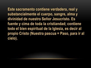 Este sacramento contiene verdadera, real y
substancialmente el cuerpo, sangre, alma y
divinidad de nuestro Señor Jesucristo. Es
fuente y cima de toda la cristiandad; contiene
todo el bien espiritual de la Iglesia, es decir al
propio Cristo (Nuestra pascua = Paso, para ir al
cielo).

 